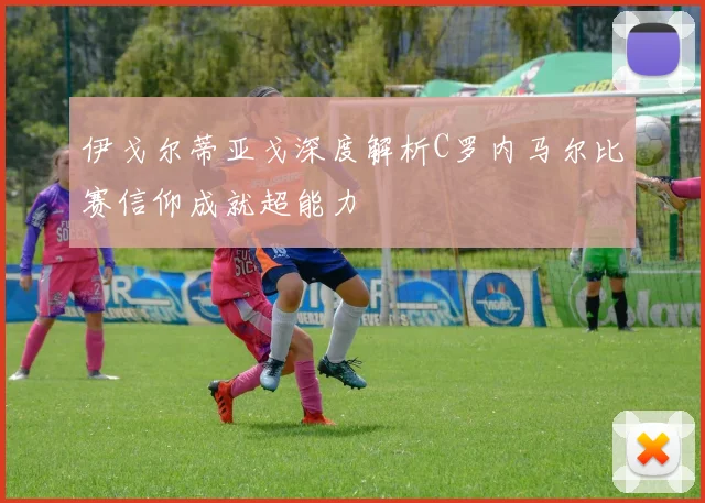 伊戈尔蒂亚戈深度解析C罗内马尔比赛信仰成就超能力