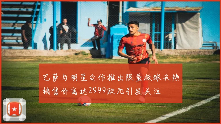 巴萨与明星合作推出限量版球衣热销售价高达2999欧元引发关注