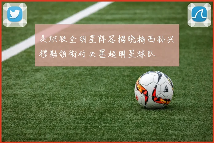 美职联全明星阵容揭晓梅西孙兴慜穆勒领衔对决墨超明星球队