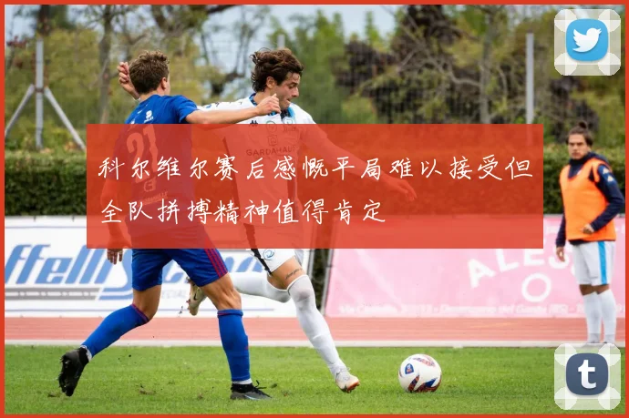 科尔维尔赛后感慨平局难以接受但全队拼搏精神值得肯定