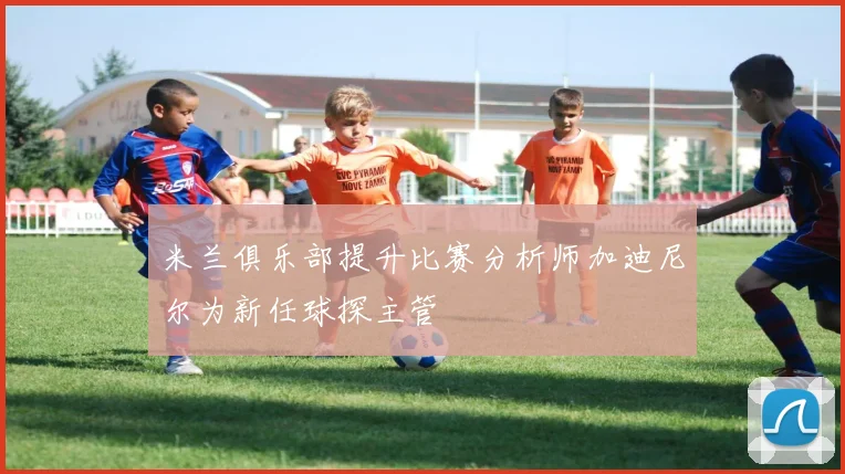 米兰俱乐部提升比赛分析师加迪尼尔为新任球探主管