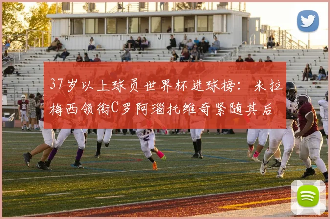 37岁以上球员世界杯进球榜：米拉梅西领衔C罗阿瑙托维奇紧随其后