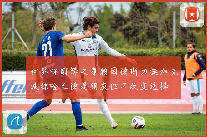 世界杯前锋之争赖因德斯力挺加克波称哈兰德是朋友但不改变选择